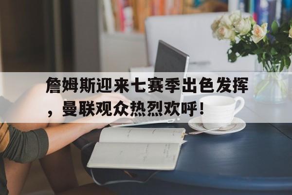 詹姆斯迎来七赛季出色发挥，曼联观众热烈欢呼！(詹姆斯十大失误合集)